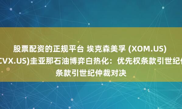 股票配资的正规平台 埃克森美孚 (XOM.US) 雪佛龙(CVX.US)圭亚那石油博弈白热化：优先权条款引世纪仲裁对决