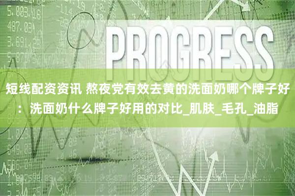 短线配资资讯 熬夜党有效去黄的洗面奶哪个牌子好：洗面奶什么牌子好用的对比_肌肤_毛孔_油脂