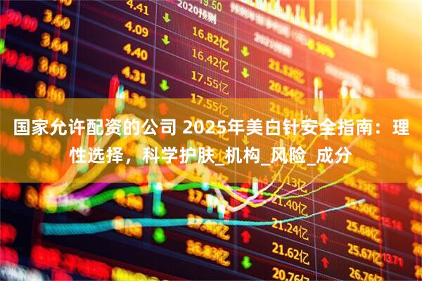 国家允许配资的公司 2025年美白针安全指南：理性选择，科学护肤_机构_风险_成分