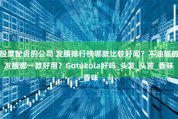 股票配资的公司 发膜排行榜哪款比较好闻？不油腻的发膜哪一款好用？Gotukola好吗_头发_头皮_香味