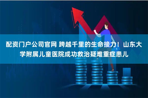 配资门户公司官网 跨越千里的生命接力！山东大学附属儿童医院成功救治疑难重症患儿