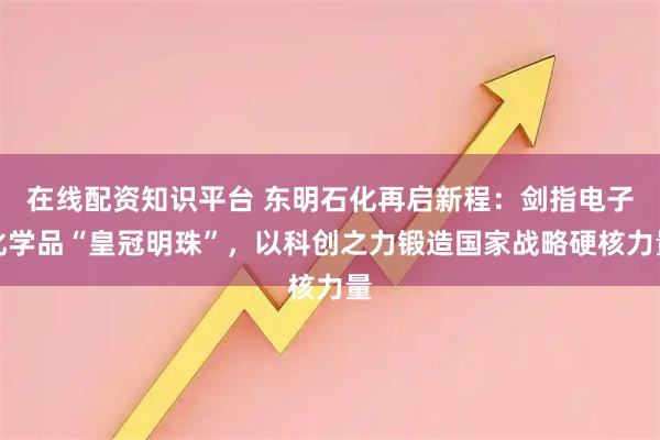 在线配资知识平台 东明石化再启新程：剑指电子化学品“皇冠明珠”，以科创之力锻造国家战略硬核力量