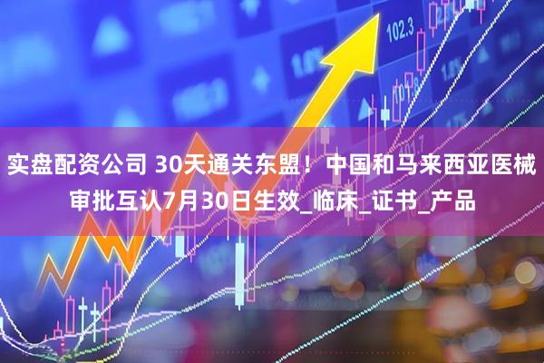 实盘配资公司 30天通关东盟！中国和马来西亚医械审批互认7月30日生效_临床_证书_产品