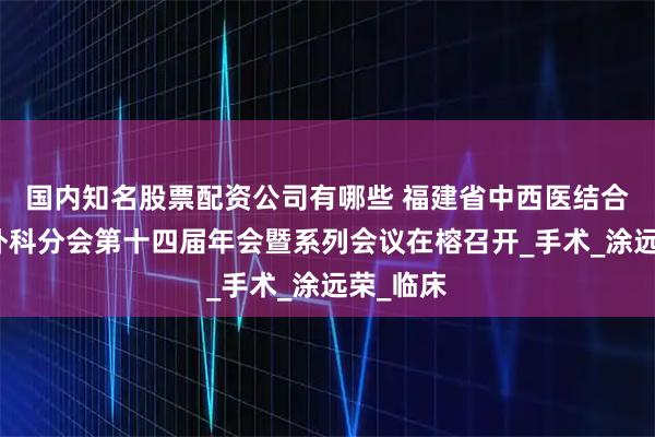 国内知名股票配资公司有哪些 福建省中西医结合学会胸外科分会第十四届年会暨系列会议在榕召开_手术_涂远荣_临床