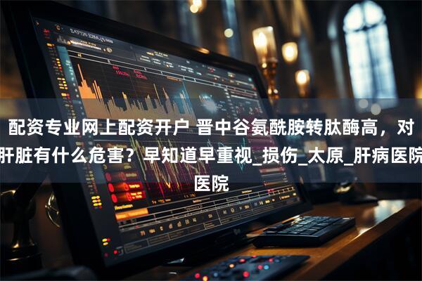 配资专业网上配资开户 晋中谷氨酰胺转肽酶高，对肝脏有什么危害？早知道早重视_损伤_太原_肝病医院