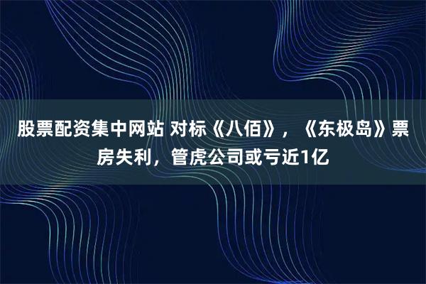 股票配资集中网站 对标《八佰》，《东极岛》票房失利，管虎公司或亏近1亿