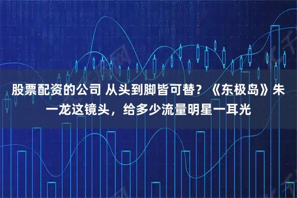 股票配资的公司 从头到脚皆可替？《东极岛》朱一龙这镜头，给多少流量明星一耳光