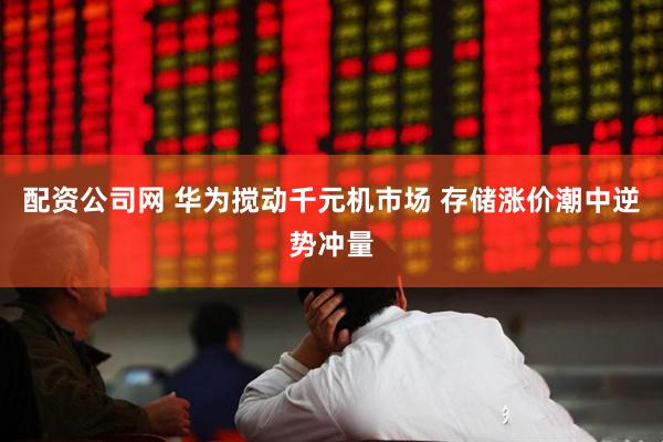 配资公司网 华为搅动千元机市场 存储涨价潮中逆势冲量