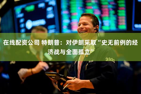 在线配资公司 特朗普：对伊朗采取“史无前例的经济战与全面孤立”